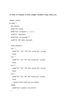 23. Write a C Program to Make a Simple Calculator Using switch...case.
#include <stdio.h>
int main() {
char operator;
double first, second;
printf("Enter an operator (+, -, *,): ");
scanf("%c", &operator);
printf("Enter two operands: ");
scanf("%lf %lf", &first, &second);
switch (operator) {
case '+':
printf("%lf + %lf = %lf", first, second, first + second);
break;
case '-':
printf("%lf - %lf = %lf", first, second, first - second);
break;
case '*':
printf("%lf * %lf = %lf", first, second, first * second);
break;
case '/':
printf("%lf / %lf = %lf", first, second, first / second);
break;
// operator doesn't match any case constant
default:
printf("Error! operator is not correct");
}
 
