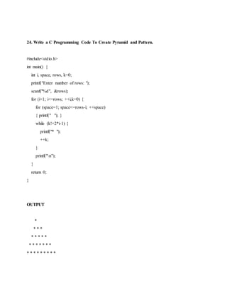 24. Write a C Programming Code To Create Pyramid and Pattern.
#include<stdio.h>
int main() {
int i, space, rows, k=0;
printf("Enter number of rows: ");
scanf("%d", &rows);
for (i=1; i<=rows; ++i,k=0) {
for (space=1; space<=rows-i; ++space)
{ printf(" "); }
while (k!=2*i-1) {
printf("* ");
++k;
}
printf("n");
}
return 0;
}
OUTPUT
*
* * *
* * * * *
* * * * * * *
* * * * * * * * *
 