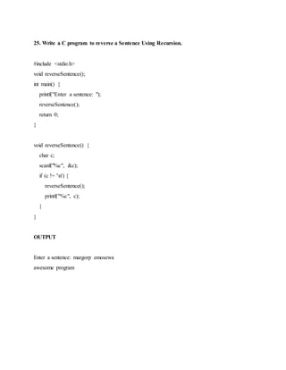 25. Write a C program to reverse a Sentence Using Recursion.
#include <stdio.h>
void reverseSentence();
int main() {
printf("Enter a sentence: ");
reverseSentence();
return 0;
}
void reverseSentence() {
char c;
scanf("%c", &c);
if (c != 'n') {
reverseSentence();
printf("%c", c);
}
}
OUTPUT
Enter a sentence: margorp emosewa
awesome program
 