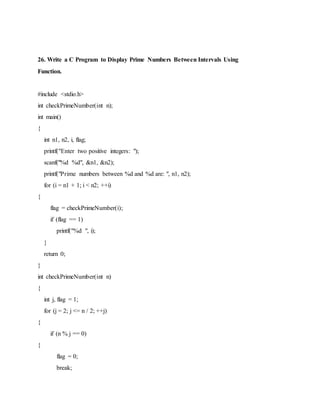 26. Write a C Program to Display Prime Numbers Between Intervals Using
Function.
#include <stdio.h>
int checkPrimeNumber(int n);
int main()
{
int n1, n2, i, flag;
printf("Enter two positive integers: ");
scanf("%d %d", &n1, &n2);
printf("Prime numbers between %d and %d are: ", n1, n2);
for (i = n1 + 1; i < n2; ++i)
{
flag = checkPrimeNumber(i);
if (flag == 1)
printf("%d ", i);
}
return 0;
}
int checkPrimeNumber(int n)
{
int j, flag = 1;
for (j = 2; j <= n / 2; ++j)
{
if (n % j == 0)
{
flag = 0;
break;
 
