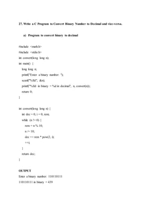 27. Write a C Program to Convert Binary Number to Decimal and vice-versa.
a) Program to convert binary to decimal
#include <math.h>
#include <stdio.h>
int convert(long long n);
int main() {
long long n;
printf("Enter a binary number: ");
scanf("%lld", &n);
printf("%lld in binary = %d in decimal", n, convert(n));
return 0;
}
int convert(long long n) {
int dec = 0, i = 0, rem;
while (n != 0) {
rem = n % 10;
n /= 10;
dec += rem * pow(2, i);
++i;
}
return dec;
}
OUTPUT
Enter a binary number: 110110111
110110111 in binary = 439
 