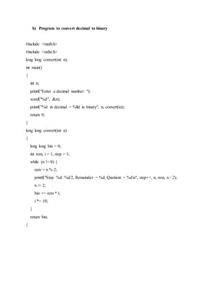 b) Program to convert decimal to binary
#include <math.h>
#include <stdio.h>
long long convert(int n);
int main()
{
int n;
printf("Enter a decimal number: ");
scanf("%d", &n);
printf("%d in decimal = %lld in binary", n, convert(n));
return 0;
}
long long convert(int n)
{
long long bin = 0;
int rem, i = 1, step = 1;
while (n != 0) {
rem = n % 2;
printf("Step %d: %d/2, Remainder = %d, Quotient = %dn", step++, n, rem, n / 2);
n /= 2;
bin += rem * i;
i *= 10;
}
return bin;
}
 