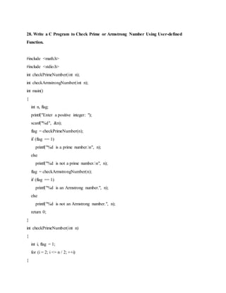 28. Write a C Program to Check Prime or Armstrong Number Using User-defined
Function.
#include <math.h>
#include <stdio.h>
int checkPrimeNumber(int n);
int checkArmstrongNumber(int n);
int main()
{
int n, flag;
printf("Enter a positive integer: ");
scanf("%d", &n);
flag = checkPrimeNumber(n);
if (flag == 1)
printf("%d is a prime number.n", n);
else
printf("%d is not a prime number.n", n);
flag = checkArmstrongNumber(n);
if (flag == 1)
printf("%d is an Armstrong number.", n);
else
printf("%d is not an Armstrong number.", n);
return 0;
}
int checkPrimeNumber(int n)
{
int i, flag = 1;
for (i = 2; i <= n / 2; ++i)
{
 
