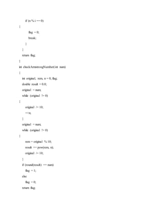 if (n % i == 0)
{
flag = 0;
break;
}
}
return flag;
}
int checkArmstrongNumber(int num)
{
int original, rem, n = 0, flag;
double result = 0.0;
original = num;
while (original != 0)
{
original /= 10;
++n;
}
original = num;
while (original != 0)
{
rem = original % 10;
result += pow(rem, n);
original /= 10;
}
if (round(result) == num)
flag = 1;
else
flag = 0;
return flag;
 