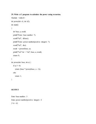 29. Write a C program to calculate the power using recursion.
#include <stdio.h>
int power(int n1, int n2);
int main()
{
int base, a, result;
printf("Enter base number: ");
scanf("%d", &base);
printf("Enter power number(positive integer): ");
scanf("%d", &a);
result = power(base, a);
printf("%d^%d = %d", base, a, result);
return 0;
}
int power(int base, int a) {
if (a != 0)
return (base * power(base, a - 1));
else
return 1;
}
OUTPUT
Enter base number: 3
Enter power number(positive integer): 4
3^4 = 81
 