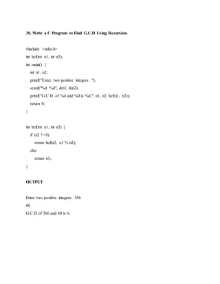 30. Write a C Program to Find G.C.D Using Recursion.
#include <stdio.h>
int hcf(int n1, int n2);
int main() {
int n1, n2;
printf("Enter two positive integers: ");
scanf("%d %d", &n1, &n2);
printf("G.C.D of %d and %d is %d.", n1, n2, hcf(n1, n2));
return 0;
}
int hcf(int n1, int n2) {
if (n2 != 0)
return hcf(n2, n1 % n2);
else
return n1;
}
OUTPUT
Enter two positive integers: 366
60
G.C.D of 366 and 60 is 6.
 