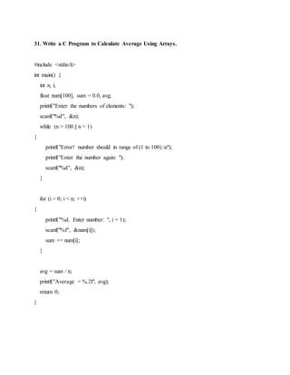 31. Write a C Program to Calculate Average Using Arrays.
#include <stdio.h>
int main() {
int n, i;
float num[100], sum = 0.0, avg;
printf("Enter the numbers of elements: ");
scanf("%d", &n);
while (n > 100 || n < 1)
{
printf("Error! number should in range of (1 to 100).n");
printf("Enter the number again: ");
scanf("%d", &n);
}
for (i = 0; i < n; ++i)
{
printf("%d. Enter number: ", i + 1);
scanf("%f", &num[i]);
sum += num[i];
}
avg = sum / n;
printf("Average = %.2f", avg);
return 0;
}
 