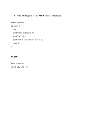 4. Write a C Program to Find ASCII Value of a Character.
include <stdio.h>
int main() {
char c;
printf("Enter a character: ");
scanf("%c", &c);
printf("ASCII value of %c = %d", c, c);
return 0;
}
OUTPUT
Enter a character: G
ASCII value of G = 71
 