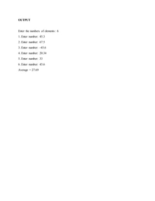 OUTPUT
Enter the numbers of elements: 6
1. Enter number: 45.3
2. Enter number: 67.5
3. Enter number: -45.6
4. Enter number: 20.34
5. Enter number: 33
6. Enter number: 45.6
Average = 27.69
 