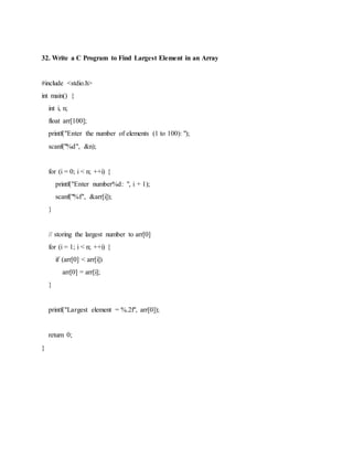 32. Write a C Program to Find Largest Element in an Array
#include <stdio.h>
int main() {
int i, n;
float arr[100];
printf("Enter the number of elements (1 to 100): ");
scanf("%d", &n);
for (i = 0; i < n; ++i) {
printf("Enter number%d: ", i + 1);
scanf("%f", &arr[i]);
}
// storing the largest number to arr[0]
for (i = 1; i < n; ++i) {
if (arr[0] < arr[i])
arr[0] = arr[i];
}
printf("Largest element = %.2f", arr[0]);
return 0;
}
 