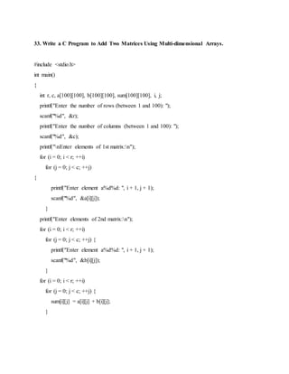 33. Write a C Program to Add Two Matrices Using Multi-dimensional Arrays.
#include <stdio.h>
int main()
{
int r, c, a[100][100], b[100][100], sum[100][100], i, j;
printf("Enter the number of rows (between 1 and 100): ");
scanf("%d", &r);
printf("Enter the number of columns (between 1 and 100): ");
scanf("%d", &c);
printf("nEnter elements of 1st matrix:n");
for (i = 0; i < r; ++i)
for (j = 0; j < c; ++j)
{
printf("Enter element a%d%d: ", i + 1, j + 1);
scanf("%d", &a[i][j]);
}
printf("Enter elements of 2nd matrix:n");
for (i = 0; i < r; ++i)
for (j = 0; j < c; ++j) {
printf("Enter element a%d%d: ", i + 1, j + 1);
scanf("%d", &b[i][j]);
}
for (i = 0; i < r; ++i)
for (j = 0; j < c; ++j) {
sum[i][j] = a[i][j] + b[i][j];
}
 