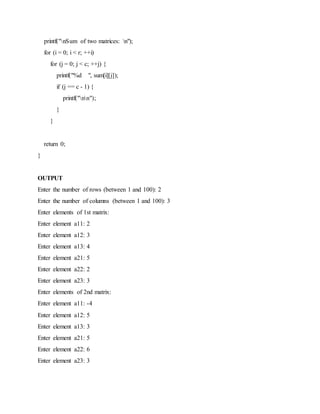 printf("nSum of two matrices: n");
for (i = 0; i < r; ++i)
for (j = 0; j < c; ++j) {
printf("%d ", sum[i][j]);
if (j == c - 1) {
printf("nn");
}
}
return 0;
}
OUTPUT
Enter the number of rows (between 1 and 100): 2
Enter the number of columns (between 1 and 100): 3
Enter elements of 1st matrix:
Enter element a11: 2
Enter element a12: 3
Enter element a13: 4
Enter element a21: 5
Enter element a22: 2
Enter element a23: 3
Enter elements of 2nd matrix:
Enter element a11: -4
Enter element a12: 5
Enter element a13: 3
Enter element a21: 5
Enter element a22: 6
Enter element a23: 3
 