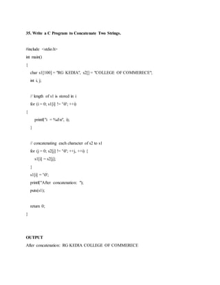 35. Write a C Program to Concatenate Two Strings.
#include <stdio.h>
int main()
{
char s1[100] = "RG KEDIA", s2[] = "COLLEGE OF COMMERECE";
int i, j;
// length of s1 is stored in i
for (i = 0; s1[i] != '0'; ++i)
{
printf("i = %dn", i);
}
// concatenating each character of s2 to s1
for (j = 0; s2[j] != '0'; ++j, ++i) {
s1[i] = s2[j];
}
s1[i] = '0';
printf("After concatenation: ");
puts(s1);
return 0;
}
OUTPUT
After concatenation: RG KEDIA COLLEGE OF COMMERECE
 