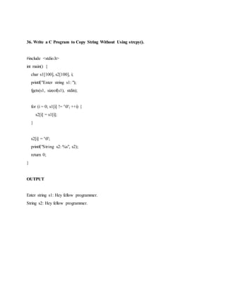 36. Write a C Program to Copy String Without Using strcpy().
#include <stdio.h>
int main() {
char s1[100], s2[100], i;
printf("Enter string s1: ");
fgets(s1, sizeof(s1), stdin);
for (i = 0; s1[i] != '0'; ++i) {
s2[i] = s1[i];
}
s2[i] = '0';
printf("String s2: %s", s2);
return 0;
}
OUTPUT
Enter string s1: Hey fellow programmer.
String s2: Hey fellow programmer.
 