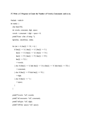 37. Write a C Program to Count the Number of Vowels, Consonants and so on.
#include <stdio.h>
int main() {
char line[150];
int vowels, consonant, digit, space;
vowels = consonant = digit = space = 0;
printf("Enter a line of string: ");
fgets(line, sizeof(line), stdin);
for (int i = 0; line[i] != '0'; ++i) {
if (line[i] == 'a' || line[i] == 'e' || line[i] == 'i' ||
line[i] == 'o' || line[i] == 'u' || line[i] == 'A' ||
line[i] == 'E' || line[i] == 'I' || line[i] == 'O' ||
line[i] == 'U') {
++vowels;
} else if ((line[i] >= 'a' && line[i] <= 'z') || (line[i] >= 'A' && line[i] <= 'Z')) {
++consonant;
} else if (line[i] >= '0' && line[i] <= '9') {
++digit;
} else if (line[i] == ' ') {
++space;
}
}
printf("Vowels: %d", vowels);
printf("nConsonants: %d", consonant);
printf("nDigits: %d", digit);
printf("nWhite spaces: %d", space);
 