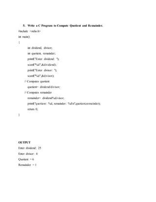 5. Write a C Program to Compute Quotient and Remainder.
#include <stdio.h>
int main()
{
int dividend, divisor;
int quotient, remainder;
printf("Enter dividend: ");
scanf("%d",&dividend);
printf("Enter divisor: ");
scanf("%d",&divisor);
// Computes quotient
quotient= dividend/divisor;
// Computes remainder
remainder= dividend%divisor;
printf("quotient: %d, remainder: %dn",quotient,remainder);
return 0;
}
OUTPUT
Enter dividend: 25
Enter divisor: 4
Quotient = 6
Remainder = 1
 