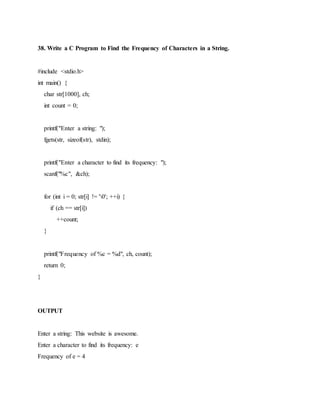 38. Write a C Program to Find the Frequency of Characters in a String.
#include <stdio.h>
int main() {
char str[1000], ch;
int count = 0;
printf("Enter a string: ");
fgets(str, sizeof(str), stdin);
printf("Enter a character to find its frequency: ");
scanf("%c", &ch);
for (int i = 0; str[i] != '0'; ++i) {
if (ch == str[i])
++count;
}
printf("Frequency of %c = %d", ch, count);
return 0;
}
OUTPUT
Enter a string: This website is awesome.
Enter a character to find its frequency: e
Frequency of e = 4
 