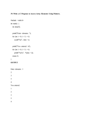 39. Write a C Program to Access Array Elements Using Pointers.
#include <stdio.h>
int main() {
int data[5];
printf("Enter elements: ");
for (int i = 0; i < 5; ++i)
scanf("%d", data + i);
printf("You entered: n");
for (int i = 0; i < 5; ++i)
printf("%dn", *(data + i));
return 0;
}
OUTPUT
Enter elements: 1
2
3
5
4
You entered:
1
2
3
5
4
 