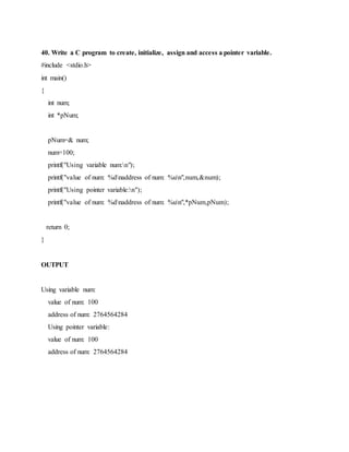 40. Write a C program to create, initialize, assign and access a pointer variable.
#include <stdio.h>
int main()
{
int num;
int *pNum;
pNum=& num;
num=100;
printf("Using variable num:n");
printf("value of num: %dnaddress of num: %un",num,&num);
printf("Using pointer variable:n");
printf("value of num: %dnaddress of num: %un",*pNum,pNum);
return 0;
}
OUTPUT
Using variable num:
value of num: 100
address of num: 2764564284
Using pointer variable:
value of num: 100
address of num: 2764564284
 