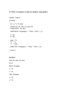 41. Write a C program to swap two numbers using pointers
#include <stdio.h>
int main()
{
int x, y, *a, *b, temp;
printf("Enter the value of x and yn");
scanf("%d%d", &x, &y);
printf("Before Swappingnx = %dny = %dn", x, y);
a = &x;
b = &y;
temp = *b;
*b = *a;
*a = temp;
printf("After Swappingnx = %dny = %dn", x, y);
return 0;
}
OUTPUT:
Enter the value of x and y
20 30
Before Swapping
x = 20
y = 30
After Swapping
x = 30
y = 20
 