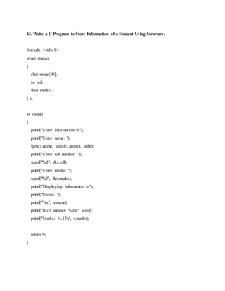43. Write a C Program to Store Information of a Student Using Structure.
#include <stdio.h>
struct student
{
char name[50];
int roll;
float marks;
} s;
int main()
{
printf("Enter information:n");
printf("Enter name: ");
fgets(s.name, sizeof(s.name), stdin);
printf("Enter roll number: ");
scanf("%d", &s.roll);
printf("Enter marks: ");
scanf("%f", &s.marks);
printf("Displaying Information:n");
printf("Name: ");
printf("%s", s.name);
printf("Roll number: %dn", s.roll);
printf("Marks: %.1fn", s.marks);
return 0;
}
 