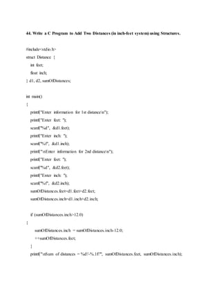 44. Write a C Program to Add Two Distances (in inch-feet system) using Structures.
#include<stdio.h>
struct Distance {
int feet;
float inch;
} d1, d2, sumOfDistances;
int main()
{
printf("Enter information for 1st distancen");
printf("Enter feet: ");
scanf("%d", &d1.feet);
printf("Enter inch: ");
scanf("%f", &d1.inch);
printf("nEnter information for 2nd distancen");
printf("Enter feet: ");
scanf("%d", &d2.feet);
printf("Enter inch: ");
scanf("%f", &d2.inch);
sumOfDistances.feet=d1.feet+d2.feet;
sumOfDistances.inch=d1.inch+d2.inch;
if (sumOfDistances.inch>12.0)
{
sumOfDistances.inch = sumOfDistances.inch-12.0;
++sumOfDistances.feet;
}
printf("nSum of distances = %d'-%.1f"", sumOfDistances.feet, sumOfDistances.inch);
 