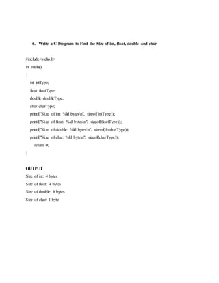 6. Write a C Program to Find the Size of int, float, double and char
#include<stdio.h>
int main()
{
int intType;
float floatType;
double doubleType;
char charType;
printf("Size of int: %ld bytesn", sizeof(intType));
printf("Size of float: %ld bytesn", sizeof(floatType));
printf("Size of double: %ld bytesn", sizeof(doubleType));
printf("Size of char: %ld byten", sizeof(charType));
return 0;
}
OUTPUT
Size of int: 4 bytes
Size of float: 4 bytes
Size of double: 8 bytes
Size of char: 1 byte
 