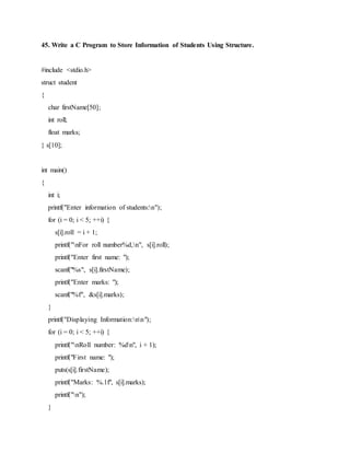 45. Write a C Program to Store Information of Students Using Structure.
#include <stdio.h>
struct student
{
char firstName[50];
int roll;
float marks;
} s[10];
int main()
{
int i;
printf("Enter information of students:n");
for (i = 0; i < 5; ++i) {
s[i].roll = i + 1;
printf("nFor roll number%d,n", s[i].roll);
printf("Enter first name: ");
scanf("%s", s[i].firstName);
printf("Enter marks: ");
scanf("%f", &s[i].marks);
}
printf("Displaying Information:nn");
for (i = 0; i < 5; ++i) {
printf("nRoll number: %dn", i + 1);
printf("First name: ");
puts(s[i].firstName);
printf("Marks: %.1f", s[i].marks);
printf("n");
}
 