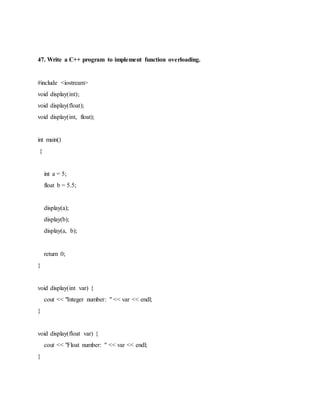47. Write a C++ program to implement function overloading.
#include <iostream>
void display(int);
void display(float);
void display(int, float);
int main()
{
int a = 5;
float b = 5.5;
display(a);
display(b);
display(a, b);
return 0;
}
void display(int var) {
cout << "Integer number: " << var << endl;
}
void display(float var) {
cout << "Float number: " << var << endl;
}
 