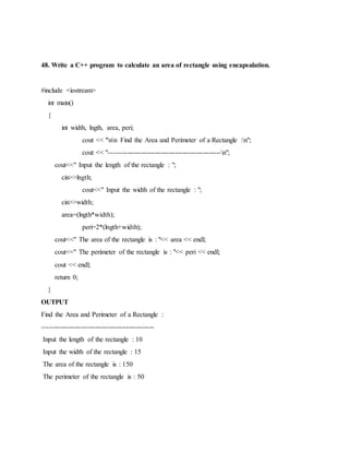 48. Write a C++ program to calculate an area of rectangle using encapsulation.
#include <iostream>
int main()
{
int width, lngth, area, peri;
cout << "nn Find the Area and Perimeter of a Rectangle :n";
cout << "-------------------------------------------------n";
cout<<" Input the length of the rectangle : ";
cin>>lngth;
cout<<" Input the width of the rectangle : ";
cin>>width;
area=(lngth*width);
peri=2*(lngth+width);
cout<<" The area of the rectangle is : "<< area << endl;
cout<<" The perimeter of the rectangle is : "<< peri << endl;
cout << endl;
return 0;
}
OUTPUT
Find the Area and Perimeter of a Rectangle :
-------------------------------------------------
Input the length of the rectangle : 10
Input the width of the rectangle : 15
The area of the rectangle is : 150
The perimeter of the rectangle is : 50
 