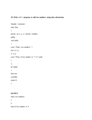 49. Write a C++ program to add two numbers using data abstraction.
#include <iostream>
class Sum
{
private: int x, y, z; // private variables
public:
void add()
{
cout<<"Enter two numbers: ";
cin>>x>>y;
z= x+y;
cout<<"Sum of two number is: "<<z<<endl;
}
};
int main()
{
Sum sm;
sm.add();
return 0;
}
OUTPUT
Enter two numbers:
3
6
Sum of two number is: 9
 