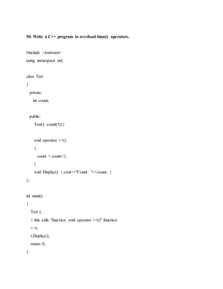 50. Write a C++ program to overload binary operators.
#include <iostream>
using namespace std;
class Test
{
private:
int count;
public:
Test(): count(5){}
void operator ++()
{
count = count+1;
}
void Display() { cout<<"Count: "<<count; }
};
int main()
{
Test t;
// this calls "function void operator ++()" function
++t;
t.Display();
return 0;
}
 