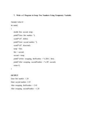7. Write a C Program to Swap Two Numbers Using Temporary Variable.
#include<stdio.h>
int main()
{
double first, second, temp;
printf("Enter first number: ");
scanf("%lf", &first);
printf("Enter second number: ");
scanf("%lf", &second);
temp = first;
first = second;
second = temp;
printf("nAfter swapping, firstNumber = %.2lfn", first);
printf("After swapping, secondNumber = %.2lf", second);
return 0;
}
OUTPUT
Enter first number: 1.20
Enter second number: 2.45
After swapping, firstNumber = 2.45
After swapping, secondNumber = 1.20
 