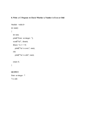 8. Write a C Program to Check Whether a Number is Even or Odd
#include <stdio.h>
int main()
{
int num;
printf("Enter an integer: ");
scanf("%d", &num);
if(num % 2 == 0)
printf("%d is even.", num);
else
printf("%d is odd.", num);
return 0;
}
OUTPUT
Enter an integer: 7
7 is odd.
 