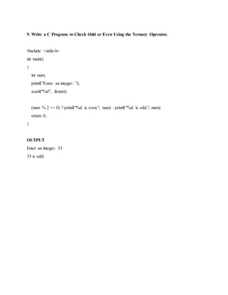 9. Write a C Program to Check Odd or Even Using the Ternary Operator.
#include <stdio.h>
int main()
{
int num;
printf("Enter an integer: ");
scanf("%d", &num);
(num % 2 == 0) ? printf("%d is even.", num) : printf("%d is odd.", num);
return 0;
}
OUTPUT
Enter an integer: 33
33 is odd.
 