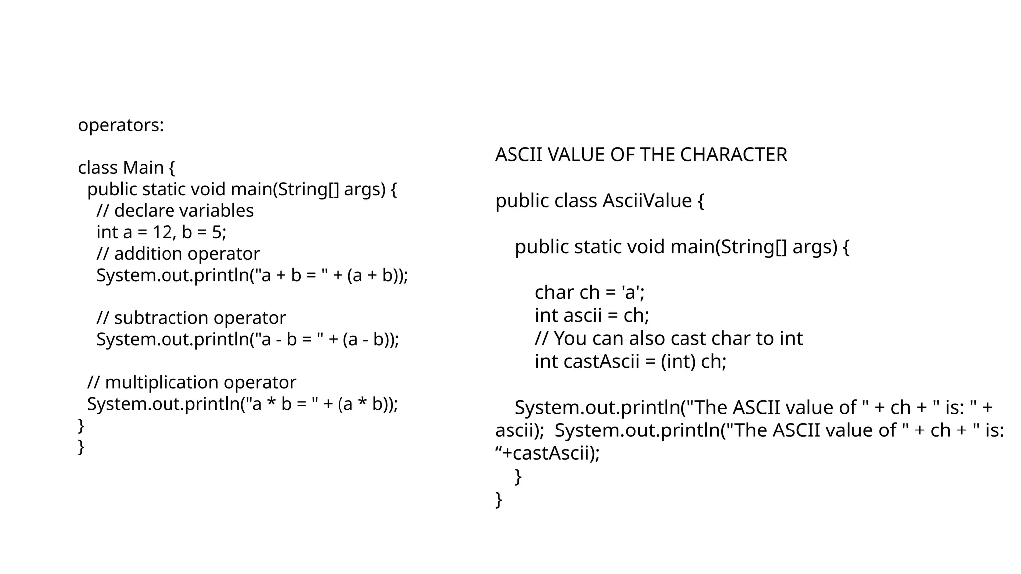 operators:
class Main {
public static void main(String[] args) {
// declare variables
int a = 12, b = 5;
// addition operator
System.out.println("a + b = " + (a + b));
// subtraction operator
System.out.println("a - b = " + (a - b));
// multiplication operator
System.out.println("a * b = " + (a * b));
}
}
ASCII VALUE OF THE CHARACTER
public class AsciiValue {
public static void main(String[] args) {
char ch = 'a';
int ascii = ch;
// You can also cast char to int
int castAscii = (int) ch;
System.out.println("The ASCII value of " + ch + " is: " +
ascii); System.out.println("The ASCII value of " + ch + " is:
“+castAscii);
}
}
 