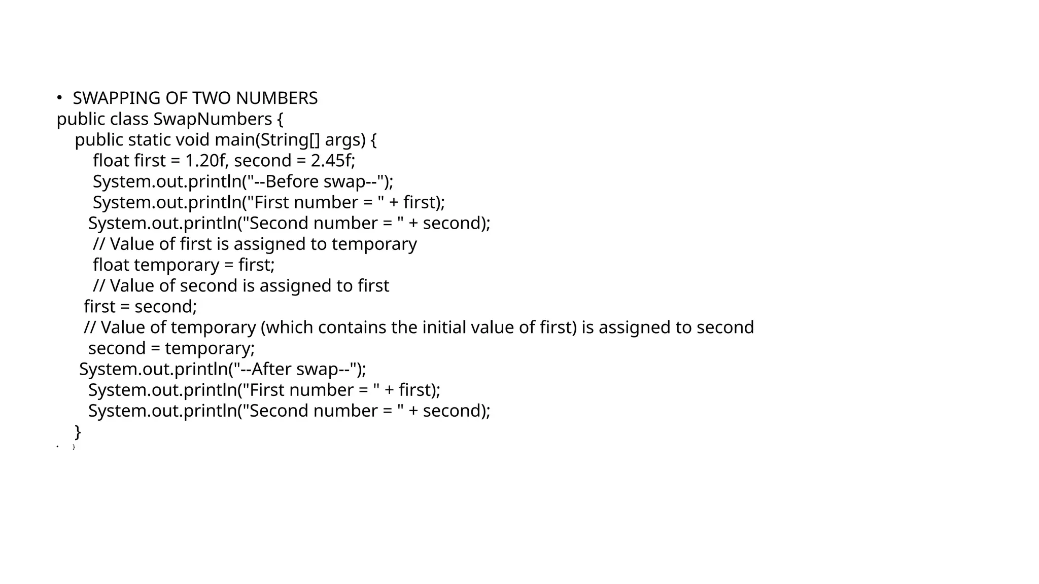 • SWAPPING OF TWO NUMBERS
public class SwapNumbers {
public static void main(String[] args) {
float first = 1.20f, second = 2.45f;
System.out.println("--Before swap--");
System.out.println("First number = " + first);
System.out.println("Second number = " + second);
// Value of first is assigned to temporary
float temporary = first;
// Value of second is assigned to first
first = second;
// Value of temporary (which contains the initial value of first) is assigned to second
second = temporary;
System.out.println("--After swap--");
System.out.println("First number = " + first);
System.out.println("Second number = " + second);
}
• }
 