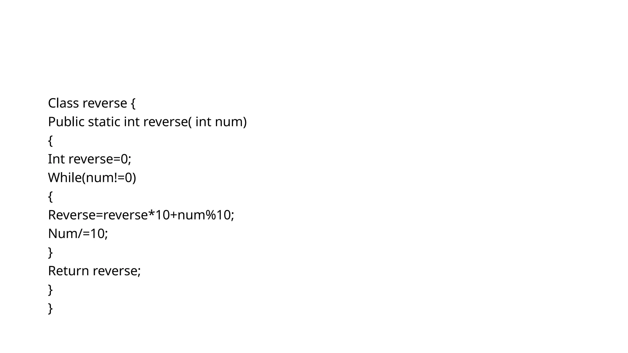 Class reverse {
Public static int reverse( int num)
{
Int reverse=0;
While(num!=0)
{
Reverse=reverse*10+num%10;
Num/=10;
}
Return reverse;
}
}
 