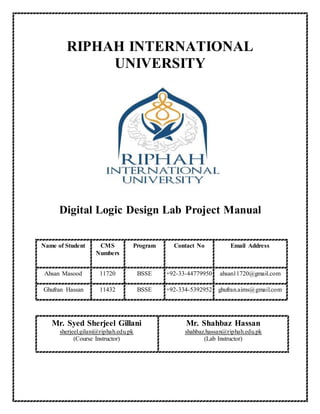 RIPHAH INTERNATIONAL
UNIVERSITY
Digital Logic Design Lab Project Manual
Name of Student CMS
Numbers
Program Contact No Email Address
Ahsan Masood 11720 BSSE +92-33-44779950 ahsan11720@gmail.com
Ghufran Hassan 11432 BSSE +92-334-5392952 ghufran.aims@gmail.com
Mr. Syed Sherjeel Gillani
sherjeel.gilani@riphah.edu.pk
(Course Instructor)
Mr. Shahbaz Hassan
shahbaz.hassan@riphah.edu.pk
(Lab Instructor)
 