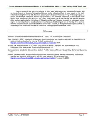 Teaching Aptitude and Relative Interest Preference on the Educational Field of Work: A Case of One-Way ANOVA (Suarez, 2008)


             Having compared the teaching aptitude of entry level applicants in an educational program with
    varying preference or degree of occupational interest on the educational field of work, results of this study
    indicate that at alpha level of .05, the mean teaching aptitude percentile score among the three groups (i.e.,
    groups with first-high preference, second-high preference, and third-high preference on educational work)
    did not differ significantly, F(2,147)=2.02, p=.13648. This means that on the average, the teaching aptitude
    of the student applicant’s for the College of Education at Central Philippine University is not related to their
    degree of interest preference on educational work when such field belongs to one of their top-three choices.
    Whether educational work is considered either as their first-, second-, or third-preferred occupational field, on
    the average, their potential to succeed in the teacher training program remains the same.


                                                       References


Brainard Occupational Preference Inventory Manual (1959). The Psychological Corporation.
Kaur, Dushyant. (2007). Academic achievement, teaching aptitude, and the personality traits as the predictors of
   success in elementary teacher training: A study. Accessed at
   http://jmi.nic.in/Research/ab2007_iase_dushyant.pdf on August 22, 2008.
Murphy, K.R. and Davidshofer, C.O. (1994). Psychological Testing: Principles and Applications (3rd Ed.).
   Englewood Cliffs, New Jersey: Prentice-Hall International, Inc.
Santos, Zenaida. (No Date). Standardized Aptitude Test for Teachers Manual. Quezon City: Behavioral Dynamics,
   Inc.
Sharma, Parveen (2006). A study of teaching aptitude in relation to general teaching competency, professional
   teaching and academic achievements of B. Ed. pupil teachers. Article retrieved from
   http://jmi.nic.in/Research/ab2006_education_parveensharma.htm on August 23, 2008.




Psy520M -- First Term, SY 2008-2009                                                                              Page 10
 