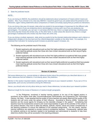Teaching Aptitude and Relative Interest Preference on the Educational Field of Work: A Case of One-Way ANOVA (Suarez, 2008)


2. State the predicted results

NOTE:

If you are doing an ANOVA, the predictions should be statements about comparisons of means (which means are
greater). Also, if you choose to do a two-way ANOVA, it would be good if you can predict about the presence of an
interaction, again making statements about comparisons of means (not simply saying that you predict an interaction).

If you are doing a two-way chi-square, state what you predict to be percentages of responses for the different cells
across each column (if you are analyzing column percentages) or across each row (if you are analyzing row
percentages). For example, you can say: in rural areas (the first row), there is a larger percentage of adolescents
who drink only than those who smoke only; on the other hand, in urban areas (the second row), there is a larger
percentage of adolescents who smoke only than those who drink only.

If you are doing a multiple regression, state what you predict to be the directed relationship between each criterion or
independent variable on the one hand and the criterion/dependent variable on the other hand. For example, it is
predicted that motivation for studying would increase as parental support increases, etc.

    The following are the predicted result of this study:

         1. Student applicants with educational work as their first highly-preferred occupational field have greater
            mean teaching aptitude scores than those who have chosen educational work as their second highly-
            preferred interest.
         2. Student applicants with educational work as their first highly-preferred occupational field have greater
            mean teaching aptitude scores than those who have chosen educational work as their third highly-
            preferred interest.
         3. Student applicants with educational work as their second highly-preferred occupational field have greater
            mean teaching aptitude scores than those who have chosen educational work as their third highly-
            preferred interest.


                                                  Review of Literature

Get some references (e.g., journal articles or reference books) about the predictions you described above or, at
least, references that are related to, if not directly about, this prediction.

Mention in this section important details, explaining their relevance to your research problem. If you can or if it is
appropriate, point out any connections among the references.

Hence, you should write not only about what you read in these references, but also about your research problem.

Maximum length for the review of literature is 3 medium-length paragraphs.

             In the Philippines, enrolment in teacher training appears to be one of the biggest sectors in
    enrolment at the tertiary level after Commerce/Business Administration and Engineering and Technology
    (Santos, No Date). It was asserted that the quality of future teachers will greatly determine the quality of the
    students who will come under the sphere of their influence. According to Sharma (2006), “schools and
    teachers are the crucial agents for bringing out the desirable changes in the system.” Considering that
    teachers have the fundamental concerns and moral responsibilities to gear all the activities of the school in
    the positive direction, they have to attain the attitude, aptitude, interest, values and certain competencies of
    the teaching profession to ensure the fulfillment of the expected assignments. For this reason, teacher-
    training institutions are expected to provide training to prospective teachers. Consequently, aptitude tests
    for students wishing to be teachers needed to be developed and administered to students to help them
    determine whether they will be successful in the teaching profession.


Psy520M -- First Term, SY 2008-2009                                                                               Page 3
 