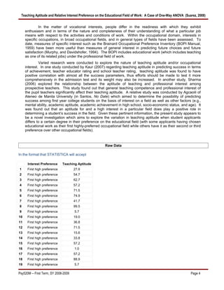 Teaching Aptitude and Relative Interest Preference on the Educational Field of Work: A Case of One-Way ANOVA (Suarez, 2008)


              In the matter of vocational interests, people differ in the readiness with which they exhibit
     enthusiasm and in terms of the nature and completeness of their understanding of what a particular job
     means with respect to the activities and conditions of work. Within the occupational domain, interests in
     specific occupations, in broad occupational fields, and in general types of fields have been assessed. To
     date, measures of specific interest such as the Brainard Occupational Preference Inventory (BOPI Manual,
     1959) have been more useful than measures of general interest in predicting future choices and future
     satisfaction (Murphy, and Davidshofer, 1994). The BOPI includes educational work (which includes teaching
     as one of its related jobs) under the professional field of work.
              Varied research were conducted to explore the nature of teaching aptitude and/or occupational
     interest. In one study conducted by Kaur (2007) regarding teaching aptitude in predicting success in terms
     of achievement, teacher educator rating and school teacher rating, teaching aptitude was found to have
     positive correlation with almost all the success parameters, thus efforts should be made to test it more
     comprehensively in the admission test and its weight may also be increased. In another study, Sharma
     (2006) explored the relationship between the aptitude of teaching and professional interest among
     prospective teachers. This study found out that general teaching competence and professional interest of
     the pupil teachers significantly affect their teaching aptitude. A relative study was conducted by Agcaoili of
     Ateneo de Manila University (in Santos, No Date) which aimed to determine the possibility of predicting
     success among first year college students on the basis of interest on a field as well as other factors (e.g.,
     mental ability, academic aptitude, academic achievement in high school, socio-economic status, and age). It
     was found out that an aptitude for and a high interest in a particular field does play a positive role in
     determining a student’s success in the field. Given these pertinent information, the present study appears to
     be a novel investigation which aims to explore the variation in teaching aptitude when student applicants
     differs to a certain degree in their preference on the educational field (with some applicants having chosen
     educational work as their first highly-preferred occupational field while others have it as their second or third
     preference over other occupational fields).



                                                        Raw Data

In the format that STATISTICA will accept

      Interest Preference     Teaching Aptitude
1     First high preference           27.9
2     First high preference           54.7
3     First high preference           62.7
4     First high preference           57.2
5     First high preference           71.5
6     First high preference           74.9
7     First high preference           41.7
8     First high preference           99.5
9     First high preference           5.7
10    First high preference           19.0
11    First high preference           36.8
12    First high preference           71.5
13    First high preference           15.6
14    First high preference           33.8
15    First high preference           57.2
16    First high preference           1.0
17    First high preference           57.2
18    First high preference           88.9
19    First high preference           5.7

Psy520M -- First Term, SY 2008-2009                                                                               Page 4
 