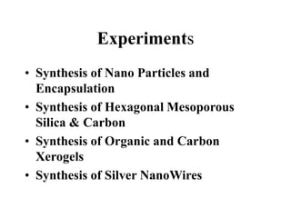 Experiments
• Synthesis of Nano Particles and
Encapsulation
• Synthesis of Hexagonal Mesoporous
Silica & Carbon
• Synthesis of Organic and Carbon
Xerogels
• Synthesis of Silver NanoWires
 