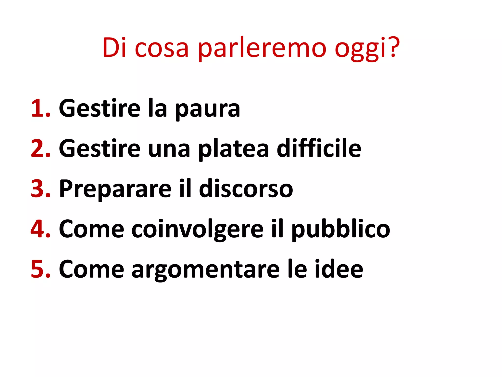 Di cosa parleremo oggi?
1. Gestire la paura
2. Gestire una platea difficile
3. Preparare il discorso
4. Come coinvolgere il pubblico
5. Come argomentare le idee
 