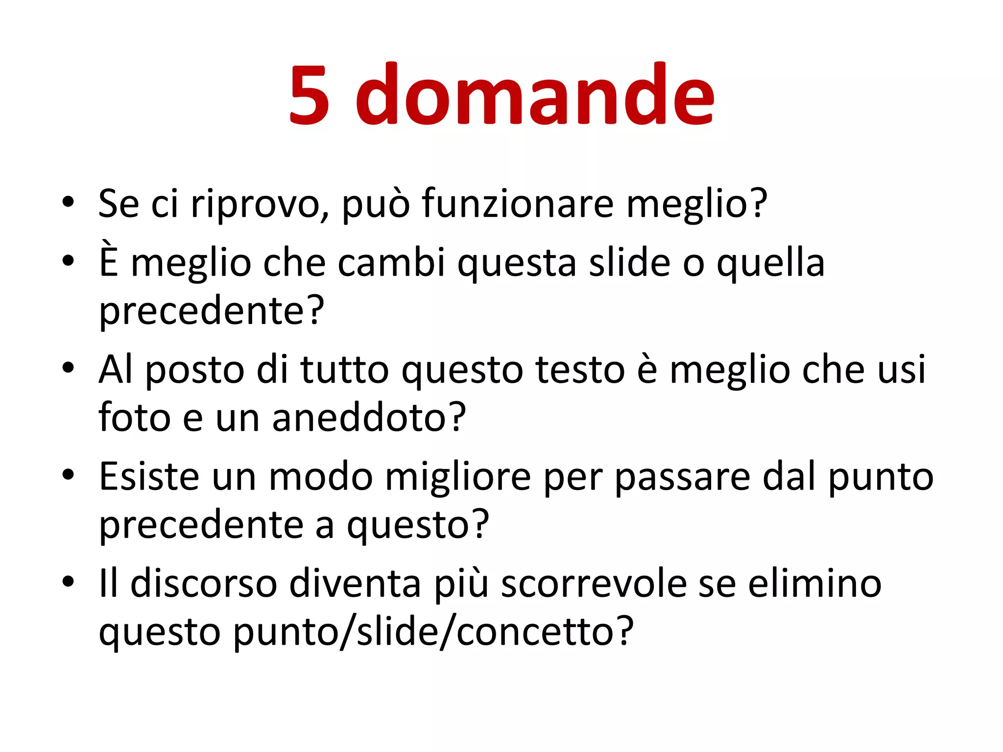 5 domande
• Se ci riprovo, può funzionare meglio?
• È meglio che cambi questa slide o quella
precedente?
• Al posto di tutto questo testo è meglio che usi
foto e un aneddoto?
• Esiste un modo migliore per passare dal punto
precedente a questo?
• Il discorso diventa più scorrevole se elimino
questo punto/slide/concetto?
 