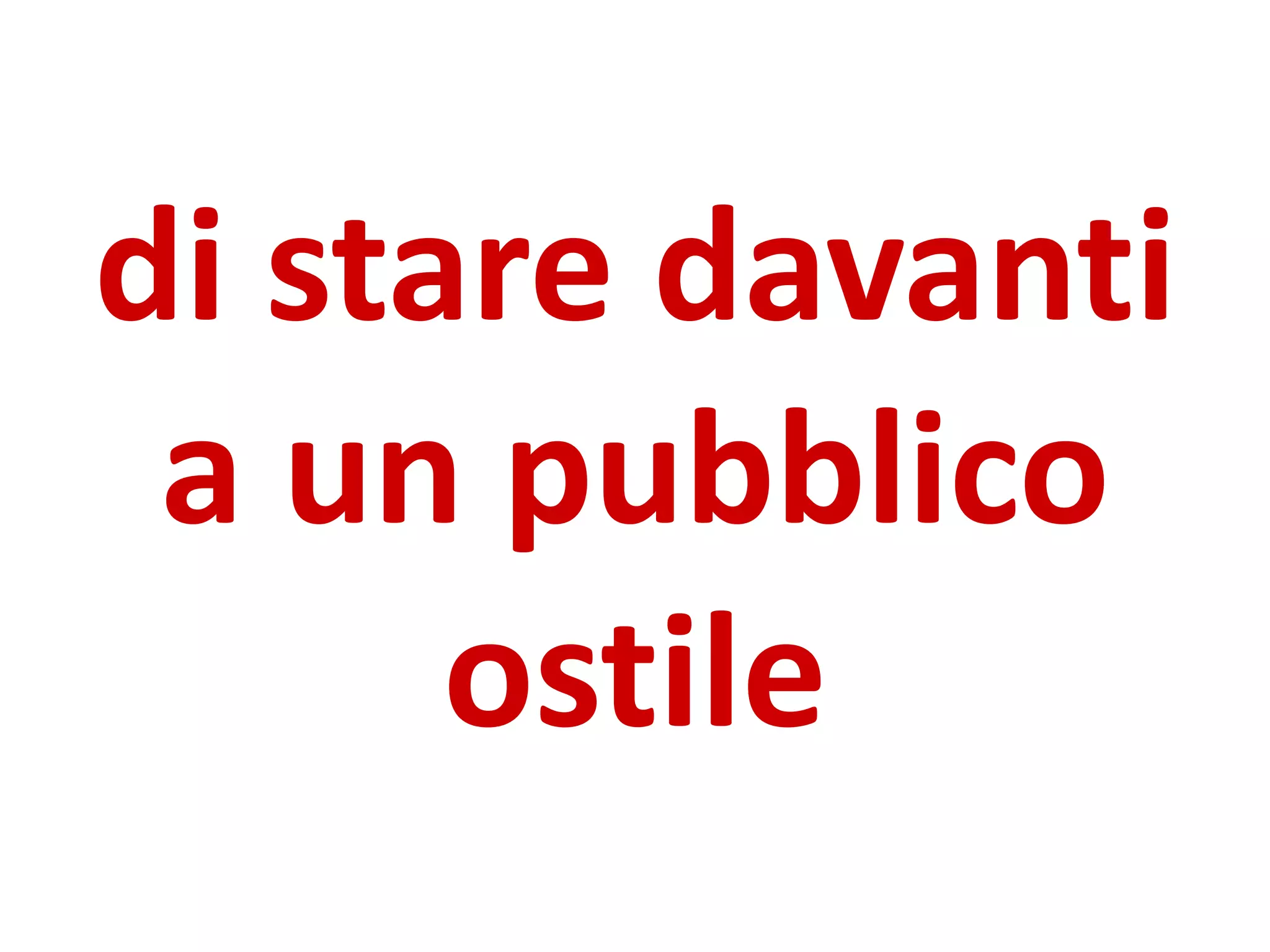 di stare davanti
a un pubblico
ostile
 