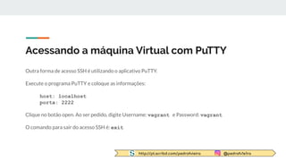 http://pt.scribd.com/pedrofvieira @pedrofv1e1ra
Acessando a máquina Virtual com PuTTY
Outra forma de acesso SSH é utilizando o aplicativo PuTTY.
Execute o programa PuTTY e coloque as informações:
host: localhost
porta: 2222
Clique no botão open. Ao ser pedido, digite Username: vagrant e Password: vagrant
O comando para sair do acesso SSH é: exit
 