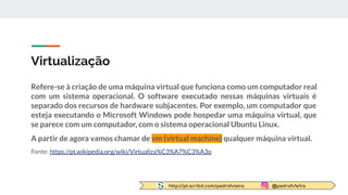http://pt.scribd.com/pedrofvieira @pedrofv1e1ra
Virtualização
Refere-se à criação de uma máquina virtual que funciona como um computador real
com um sistema operacional. O software executado nessas máquinas virtuais é
separado dos recursos de hardware subjacentes. Por exemplo, um computador que
esteja executando o Microsoft Windows pode hospedar uma máquina virtual, que
se parece com um computador, com o sistema operacional Ubuntu Linux.
A partir de agora vamos chamar de vm (virtual machine) qualquer máquina virtual.
Fonte: https://pt.wikipedia.org/wiki/Virtualiza%C3%A7%C3%A3o
 