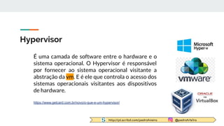 http://pt.scribd.com/pedrofvieira @pedrofv1e1ra
Hypervisor
É uma camada de software entre o hardware e o
sistema operacional. O Hypervisor é responsável
por fornecer ao sistema operacional visitante a
abstração da vm. E é ele que controla o acesso dos
sistemas operacionais visitantes aos dispositivos
de hardware.
https://www.getcard.com.br/novo/o-que-e-um-hypervisor/
 