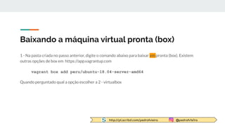 http://pt.scribd.com/pedrofvieira @pedrofv1e1ra
Baixando a máquina virtual pronta (box)
1 - Na pasta criada no passo anterior, digite o comando abaixo para baixar vm pronta (box). Existem
outras opções de box em https://app.vagrantup.com
vagrant box add peru/ubuntu-18.04-server-amd64
Quando perguntado qual a opção escolher a 2 - virtualbox
 